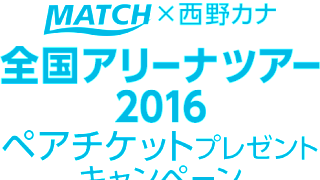 MATCH×西野カナ 全国アリーナツアー2016ペアチケット プレゼントキャンペーン